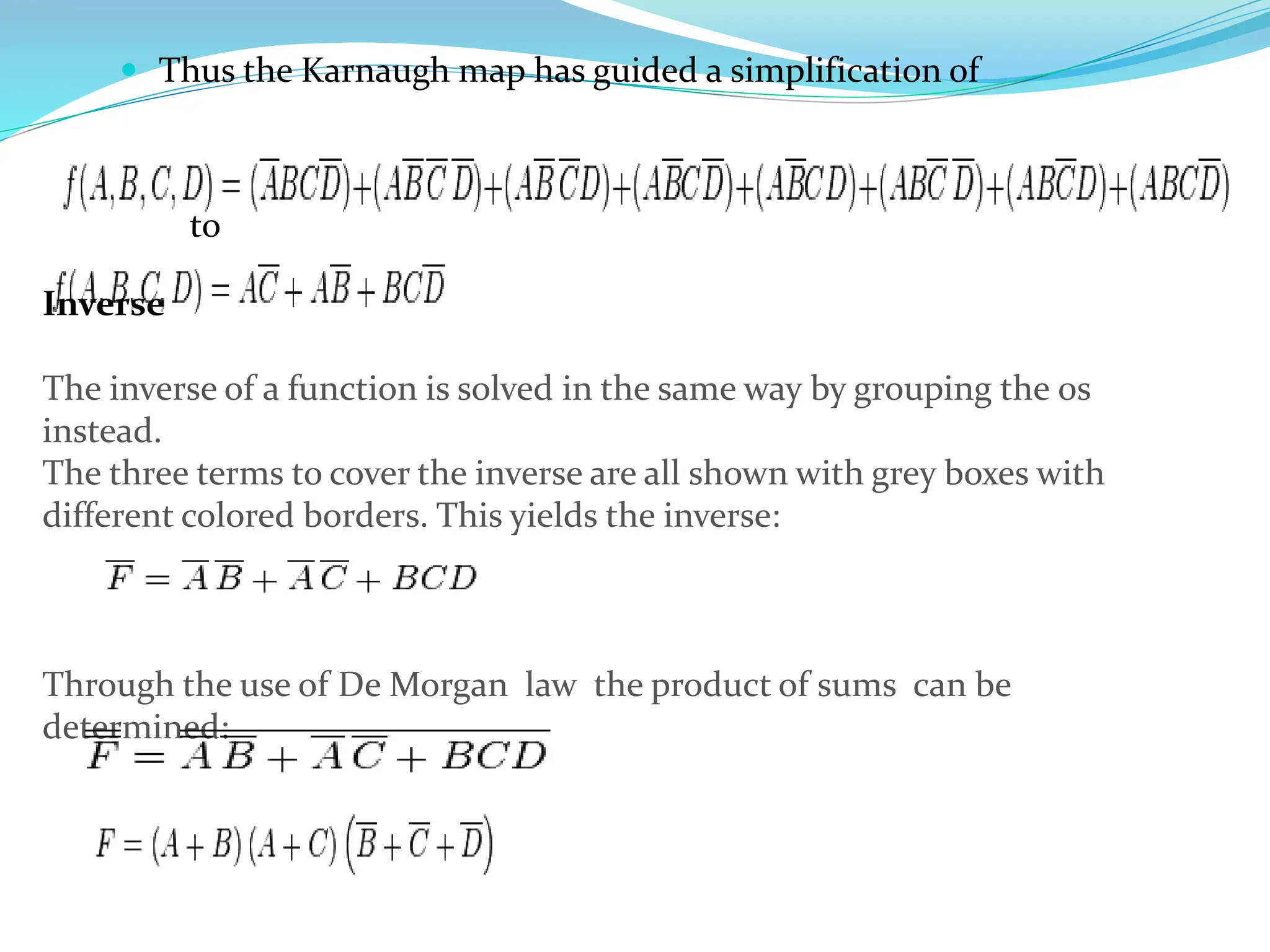  Thus the Karnaugh map has guided a simplification of
to
Inverse
The inverse of a function is solved in the same way by grouping the 0s
instead.
The three terms to cover the inverse are all shown with grey boxes with
different colored borders. This yields the inverse:
Through the use of De Morgan law the product of sums can be
determined:
 