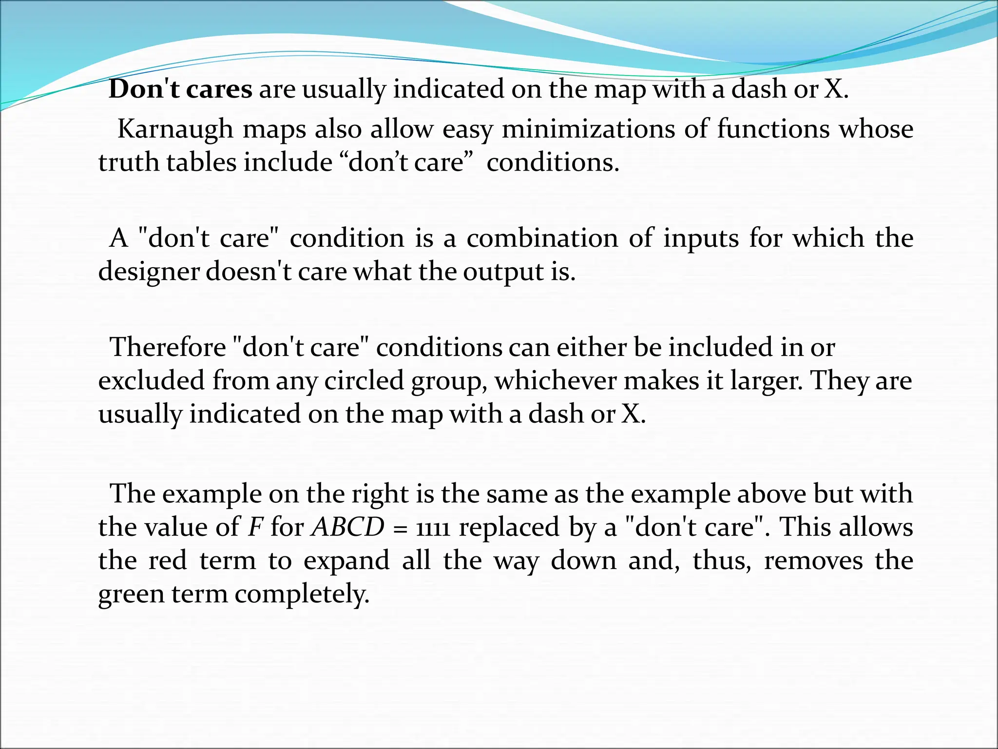 Don't cares are usually indicated on the map with a dash or X.
Karnaugh maps also allow easy minimizations of functions whose
truth tables include “don’t care” conditions.
A "don't care" condition is a combination of inputs for which the
designer doesn't care what the output is.
Therefore "don't care" conditions can either be included in or
excluded from any circled group, whichever makes it larger. They are
usually indicated on the map with a dash or X.
The example on the right is the same as the example above but with
the value of F for ABCD = 1111 replaced by a "don't care". This allows
the red term to expand all the way down and, thus, removes the
green term completely.
 