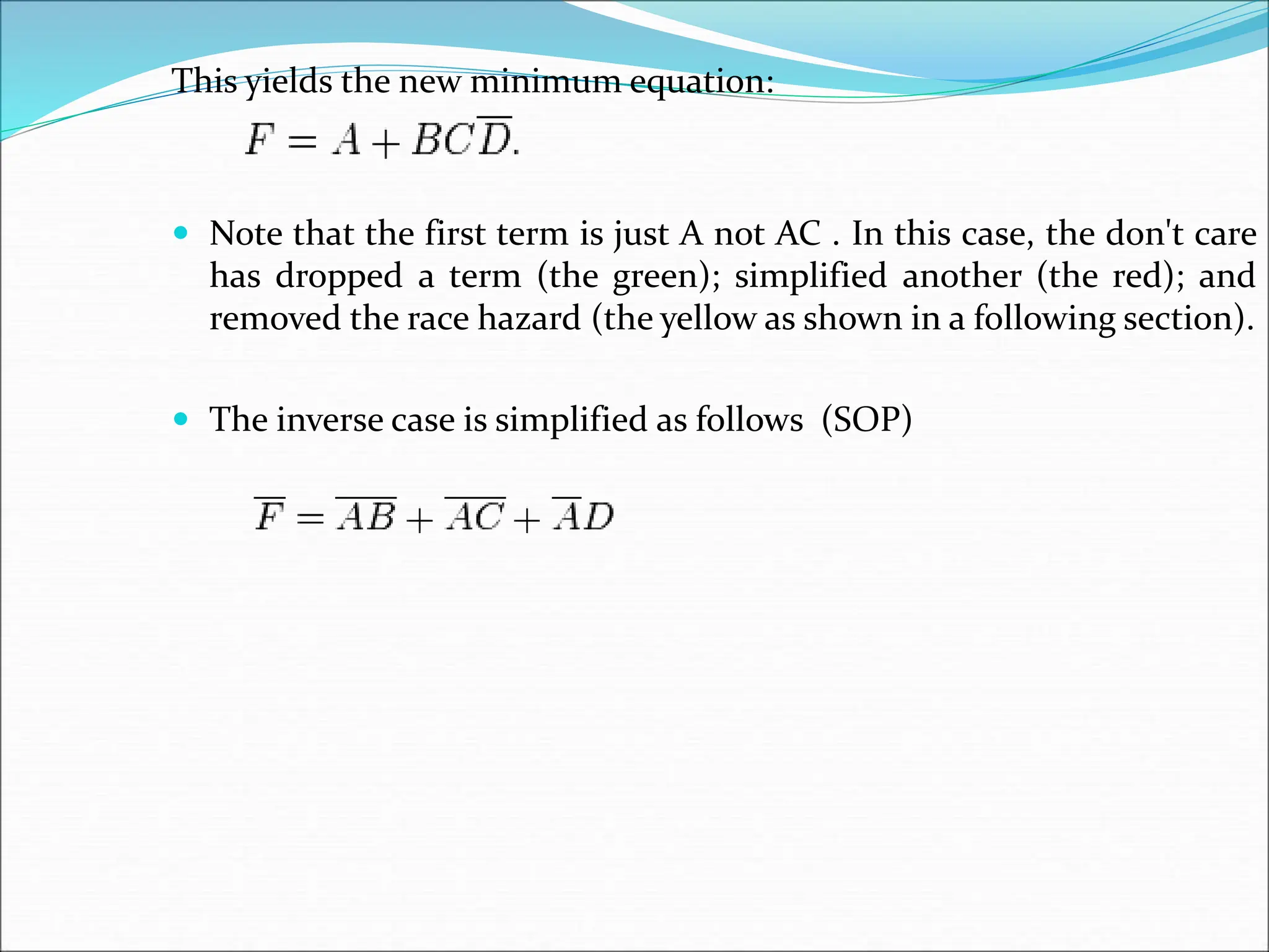 This yields the new minimum equation:
 Note that the first term is just A not AC . In this case, the don't care
has dropped a term (the green); simplified another (the red); and
removed the race hazard (the yellow as shown in a following section).
 The inverse case is simplified as follows (SOP)
 