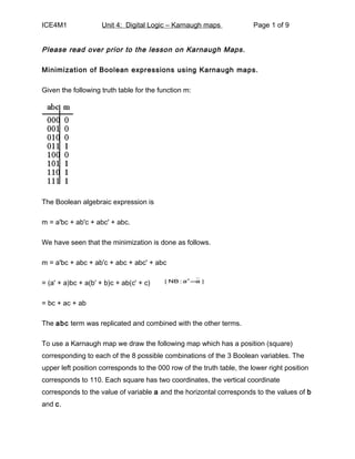 ICE4M1               Unit 4: Digital Logic – Karnaugh maps              Page 1 of 9


Please read over prior to the lesson on Karnaugh Maps.

Minimization of Boolean expressions using Karnaugh maps.

Given the following truth table for the function m:




The Boolean algebraic expression is

m = a'bc + ab'c + abc' + abc.

We have seen that the minimization is done as follows.

m = a'bc + abc + ab'c + abc + abc' + abc

= (a' + a)bc + a(b' + b)c + ab(c' + c)   [ NB : a′ =a ]



= bc + ac + ab

The abc term was replicated and combined with the other terms.

To use a Karnaugh map we draw the following map which has a position (square)
corresponding to each of the 8 possible combinations of the 3 Boolean variables. The
upper left position corresponds to the 000 row of the truth table, the lower right position
corresponds to 110. Each square has two coordinates, the vertical coordinate
corresponds to the value of variable a and the horizontal corresponds to the values of b
and c.
 