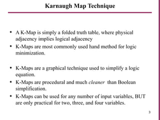 Karnaugh Map Technique
• A K-Map is simply a folded truth table, where physical
adjacency implies logical adjacency
• K-Maps are most commonly used hand method for logic
minimization.
• K-Maps are a graphical technique used to simplify a logic
equation.
• K-Maps are procedural and much cleaner than Boolean
simplification.
• K-Maps can be used for any number of input variables, BUT
are only practical for two, three, and four variables.
3
 