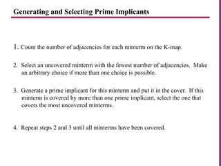 Generating and Selecting Prime Implicants
1. Count the number of adjacencies for each minterm on the K-map.
2. Select an uncovered minterm with the fewest number of adjacencies. Make
an arbitrary choice if more than one choice is possible.
3. Generate a prime implicant for this minterm and put it in the cover. If this
minterm is covered by more than one prime implicant, select the one that
covers the most uncovered minterms.
4. Repeat steps 2 and 3 until all minterms have been covered.
 