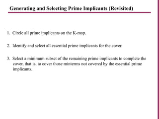 Generating and Selecting Prime Implicants (Revisited)
1. Circle all prime implicants on the K-map.
2. Identify and select all essential prime implicants for the cover.
3. Select a minimum subset of the remaining prime implicants to complete the
cover, that is, to cover those minterms not covered by the essential prime
implicants.
 
