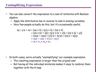 Unsimplifying Expressions
• You can also convert the expression to a sum of minterms with Boolean
algebra
– Apply the distributive law in reverse to add in missing variables.
– Very few people actually do this, but it’s occasionally useful.
• In both cases, we’re actually “unsimplifying” our example expression
– The resulting expression is larger than the original one!
– But having all the individual minterms makes it easy to combine them
together with the K-map
xy + y’z + xz = (xy • 1) + (y’z • 1) + (xz • 1)
= (xy • (z’ + z)) + (y’z • (x’ + x)) + (xz • (y’ + y))
= (xyz’ + xyz) + (x’y’z + xy’z) + (xy’z + xyz)
= xyz’ + xyz + x’y’z + xy’z
= m1 + m5 + m6 + m7
 