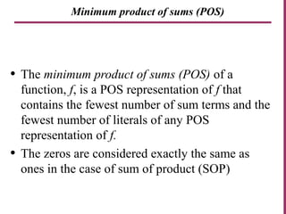 Minimum product of sums (POS)
• The minimum product of sums (POS) of a
function, f, is a POS representation of f that
contains the fewest number of sum terms and the
fewest number of literals of any POS
representation of f.
• The zeros are considered exactly the same as
ones in the case of sum of product (SOP)
 