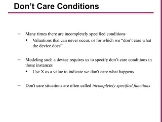 – Many times there are incompletely specified conditions
• Valuations that can never occur, or for which we “don’t care what
the device does”
– Modeling such a device requires us to specify don’t care conditions in
those instances
• Use X as a value to indicate we don't care what happens
– Don't care situations are often called incompletely specified functions
Don’t Care Conditions
 