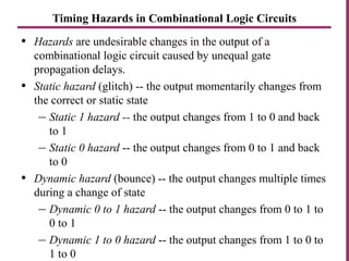 Timing Hazards in Combinational Logic Circuits
• Hazards are undesirable changes in the output of a
combinational logic circuit caused by unequal gate
propagation delays.
• Static hazard (glitch) -- the output momentarily changes from
the correct or static state
– Static 1 hazard -- the output changes from 1 to 0 and back
to 1
– Static 0 hazard -- the output changes from 0 to 1 and back
to 0
• Dynamic hazard (bounce) -- the output changes multiple times
during a change of state
– Dynamic 0 to 1 hazard -- the output changes from 0 to 1 to
0 to 1
– Dynamic 1 to 0 hazard -- the output changes from 1 to 0 to
1 to 0
 