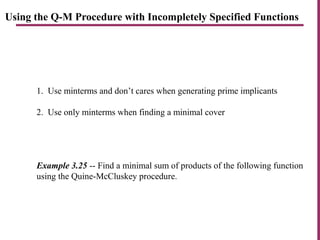 Using the Q-M Procedure with Incompletely Specified Functions
1. Use minterms and don’t cares when generating prime implicants
2. Use only minterms when finding a minimal cover
Example 3.25 -- Find a minimal sum of products of the following function
using the Quine-McCluskey procedure.
 