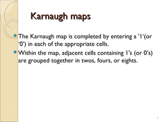 Karnaugh mapsKarnaugh maps
The Karnaugh map is completed by entering a '1‘(or
‘0’) in each of the appropriate cells.
Within the map, adjacent cells containing 1's (or 0’s)
are grouped together in twos, fours, or eights.
7
 