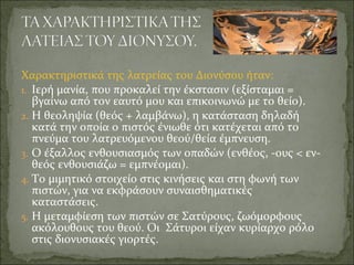 Χαρακτηριστικά της λατρείας του Διονύσου ήταν:
1. Ιερή μανία, που προκαλεί την έκστασιν (εξίσταμαι =
βγαίνω από τον εαυτό μου και επικοινωνώ με το θείο).
2. Η θεοληψία (θεός + λαμβάνω), η κατάσταση δηλαδή
κατά την οποία ο πιστός ένιωθε ότι κατέχεται από το
πνεύμα του λατρευόμενου θεού/θεία έμπνευση.
3. Ο έξαλλος ενθουσιασμός των οπαδών (ενθέος, -ους < εν-
θεός ενθουσιάζω = εμπνέομαι).
4. Το μιμητικό στοιχείο στις κινήσεις και στη φωνή των
πιστών, για να εκφράσουν συναισθηματικές
καταστάσεις.
5. Η μεταμφίεση των πιστών σε Σατύρους, ζωόμορφους
ακόλουθους του θεού. Οι Σάτυροι είχαν κυρίαρχο ρόλο
στις διονυσιακές γιορτές.
 