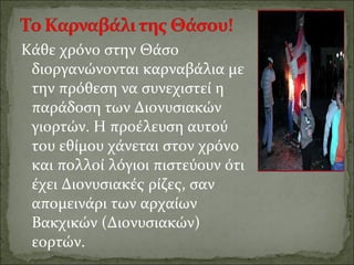 Κάθε χρόνο στην Θάσο
διοργανώνονται καρναβάλια με
την πρόθεση να συνεχιστεί η
παράδοση των Διονυσιακών
γιορτών. Η προέλευση αυτού
του εθίμου χάνεται στον χρόνο
και πολλοί λόγιοι πιστεύουν ότι
έχει Διονυσιακές ρίζες, σαν
απομεινάρι των αρχαίων
Βακχικών (Διονυσιακών)
εορτών.
 