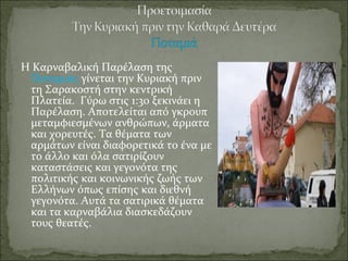 Η Καρναβαλική Παρέλαση της
Ποταμιάς γίνεται την Κυριακή πριν
τη Σαρακοστή στην κεντρική
Πλατεία. Γύρω στις 1:30 ξεκινάει η
Παρέλαση. Αποτελείται από γκρουπ
μεταμφιεσμένων ανθρώπων, άρματα
και χορευτές. Τα θέματα των
αρμάτων είναι διαφορετικά το ένα με
το άλλο και όλα σατιρίζουν
καταστάσεις και γεγονότα της
πολιτικής και κοινωνικής ζωής των
Ελλήνων όπως επίσης και διεθνή
γεγονότα. Αυτά τα σατιρικά θέματα
και τα καρναβάλια διασκεδάζουν
τους θεατές.
 