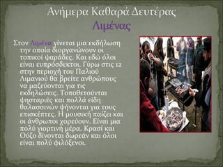 Στον Λιμένα γίνεται μια εκδήλωση
την οποία διοργανώνουν οι
τοπικοί ψαράδες. Και εδώ όλοι
είναι ευπρόσδεκτοι. Γύρω στις 12
στην περιοχή του Παλιού
Λιμανιού θα βρείτε ανθρώπους
να μαζεύονται για τις
εκδηλώσεις. Τοποθετούνται
ψησταριές και πολλά είδη
θαλασσινών ψήνονται για τους
επισκέπτες. Η μουσική παίζει και
οι άνθρωποι χορεύουν. Είναι μια
πολύ γιορτινή μέρα. Κρασί και
Ούζο δίνονται δωρεάν και όλοι
είναι πολύ φιλόξενοι.
 