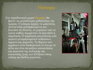 Στο παραδοσιακό χωριό Παναγιά, θα
βρείτε τις μεγαλύτερες εκδηλώσεις της
ημέρας. Ο κόσμος αρχίζει να μαζεύεται,
πολλοί είναι μεταμφιεσμένοι και
ξεκινάνε να πίνουνε, να χορεύουν και να
τρώνε καθώς περιμένουν να ξεκινήσει η
παρέλαση. Η παρέλαση αποτελείται από
γκρουπ μεταμφιεσμένων ανθρώπων,
άρματα και χορευτές. Τα θέματα των
αρμάτων είναι διαφορετικά το ένα με το
άλλο και όλα σατιρίζουν καταστάσεις
και γεγονότα της πολιτικής και
κοινωνικής ζωής των Ελλήνων όπως
επίσης και διεθνή γεγονότα.
 