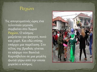 Τις απογευματινές ώρες ένα
τελευταίο γεγονός
συμβαίνει στο Χωριό
Ραχώνι. Ο κόσμος
μαζεύεται για φαγητό, ποτό
και χορό. Και εδώ επίσης
υπάρχει μια παρέλαση. Στο
τέλος της βραδιάς γίνεται
το κάψιμο του Βασιλιά
Καρνάβαλου σε μια μεγάλη
φωτιά γύρω από την οποία
χορεύει ο κόσμος.
 