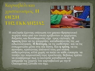 Η εκκλησία έχοντας επίγνωση τον μαγικο-θρησκευτικό
πυρήνα πίσω από τον οποίο κρύβονταν οι αρχέγονες
δοξασίες και δεισιδαιμονίες είχε τρεις επιλογές. Η
πρώτη ήταν να τις απορρίψει, καταδικάζοντάς τες ,ως
ειδωλολατρικές. Η δεύτερη, να τις υιοθετήσει και να τις
ενσωματώσει μέσα στη νέα πίστη. Και η τρίτη, να τις
αγνοήσει, κρατώντας απέναντί τους μια στάση
ουδετερότητας αλλά χωρίς να παύει σε κάθε ευκαιρία να
τονίζει την παγανιστική τους προέλευση. Βεβαίως πρέπει
να αναφέρουμε πως η εκκλησία καταδίκασε και
απέρριψε τις γιορτές του καρναβαλιού με την 6η
Οικουμενική Σύνοδο του 692.
 