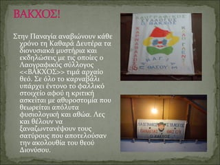 Στην Παναγία αναβιώνουν κάθε
χρόνο τη Καθαρά Δευτέρα τα
διονυσιακά μυστήρια και
εκδηλώσεις με τις οποίες ο
Λαογραφικός σύλλογος
<<ΒΑΚΧΟΣ>> τιμά αρχαίο
θεό. Σε όλο το καρναβάλι
υπάρχει έντονο το φαλλικό
στοιχείο αφού η κριτική
ασκείται με αθυροστομία που
θεωρείται απόλυτα
φυσιολογική και αθώα. Λες
και θέλουν να
ξαναζωντανέψουν τους
σατύρους που αποτελούσαν
την ακολουθία του θεού
Διονύσου.
 