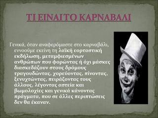 Γενικά, όταν αναφερόμαστε στο καρναβάλι,
εννοούμε εκείνη τη λαϊκή εορταστική
εκδήλωση, μεταμφιεσμένων
ανθρώπων που φορώντας ή όχι μάσκες
διασκεδάζουν στους δρόμους
τραγουδώντας, χορεύοντας, πίνοντας,
ξενυχτώντας, πειράζοντας τους
άλλους, λέγοντας αστεία και
βωμολοχίες και γενικά κάνοντας
πράγματα, που σε άλλες περιπτώσεις
δεν θα έκαναν.
 