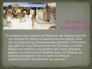 Οι απόκριες έχουν προέλευση Θρακική, και προέρχονται από
την λατρεία του Θεού του κρασιού και του κεφιού, αλλα
και της ζωής και της αναπαραγωγής Διονύσου. Ο Διόνυσος
είχε μαζί του τους Σάτυρους και τους Σελινούς, οι οποίοι
έβαζαν στα κεφάλια τους στεφάνι από κισσό, φόραγαν
μάσκες, και ντύνονταν με δέρματα ζώων. Οι λάτρεις του
Διόνυσου ζαλισμένοι από το κρασί του Βάκχου
χυδαιολογούσαν, θορυβούσαν, και χόρευαν.
 