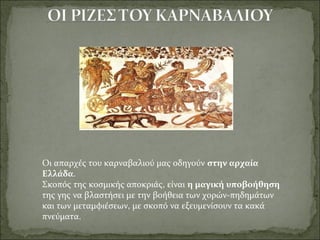 Οι απαρχές του καρναβαλιού μας οδηγούν στην αρχαία
Ελλάδα.
Σκοπός της κοσμικής αποκριάς, είναι η μαγική υποβοήθηση
της γης να βλαστήσει με την βοήθεια των χορών-πηδημάτων
και των μεταμφιέσεων, με σκοπό να εξευμενίσουν τα κακά
πνεύματα.
 