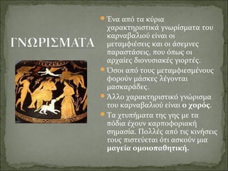 Ένα από τα κύρια
χαρακτηριστικά γνωρίσματα του
καρναβαλιού είναι οι
μεταμφιέσεις και οι άσεμνες
παραστάσεις, που όπως οι
αρχαίες διονυσιακές γιορτές.
Όσοι από τους μεταμφιεσμένους
φορούν μάσκες λέγονται
μασκαράδες.
Άλλο χαρακτηριστικό γνώρισμα
του καρναβαλιού είναι ο χορός.
Τα χτυπήματα της γης με τα
πόδια έχουν καρποφοριακή
σημασία. Πολλές από τις κινήσεις
τους πιστεύεται ότι ασκούν μια
μαγεία ομοιοπαθητική.
 