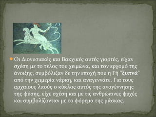 Οι Διονυσιακές και Βακχικές αυτές γιορτές, είχαν
σχέση με το τέλος του χειμώνα, και τον ερχομό της
άνοιξης, συμβόλιζαν δε την εποχή που η Γή "ξυπνά"
από την χειμερία νάρκη, και αναγεννάτε. Για τους
αρχαίους λαούς ο κύκλος αυτός της αναγέννησης
της φύσης, είχε σχέση και με τις ανθρώπινες ψυχές
και συμβολίζονταν με το φόρεμα της μάσκας.
 