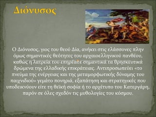 Ο Διόνυσος, γιος του θεού Δία, ανήκει στις ελάσσονες πλην
όμως σημαντικές θεότητες του αρχαιοελληνικού πανθέου,
καθώς η λατρεία του επηρέασε σημαντικά τα θρησκευτικά
δρώμενα της ελλαδικής επικράτειας. Αντιπροσωπεύει «το
πνεύμα της ενέργειας και της μεταμορφωτικής δύναμης του
παιχνιδιού» γεμάτο πονηριά, εξαπάτηση και στρατηγικές που
υποδεικνύουν είτε τη θεϊκή σοφία ή το αρχέτυπο του Κατεργάρη,
παρόν σε όλες σχεδόν τις μυθολογίες του κόσμου.
 