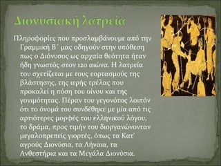 Πληροφορίες που προσλαμβάνουμε από την
Γραμμική Β΄ μας οδηγούν στην υπόθεση
πως ο Διόνυσος ως αρχαία θεότητα ήταν
ήδη γνωστός στον 12ο αιώνα. Η λατρεία
του σχετίζεται με τους εορτασμούς της
βλάστησης, της ιερής τρέλας που
προκαλεί η πόση του οίνου και της
γονιμότητας. Πέραν του γεγονότος λοιπόν
ότι το όνομά του συνδέθηκε με μία από τις
αρτιότερες μορφές του ελληνικού λόγου,
το δράμα, προς τιμήν του διοργανώνονταν
μεγαλοπρεπείς γιορτές, όπως τα Κατ'
αγρούς Διονύσια, τα Λήναια, τα
Ανθεστήρια και τα Μεγάλα Διονύσια.
 