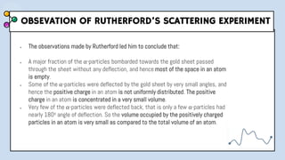 OBSEVATION OF RUTHERFORD’S SCATTERING EXPERIMENT
● The observations made by Rutherford led him to conclude that:
● A major fraction of the α-particles bombarded towards the gold sheet passed
through the sheet without any deflection, and hence most of the space in an atom
is empty.
● Some of the α-particles were deflected by the gold sheet by very small angles, and
hence the positive charge in an atom is not uniformly distributed. The positive
charge in an atom is concentrated in a very small volume.
● Very few of the α-particles were deflected back, that is only a few α-particles had
nearly 180o angle of deflection. So the volume occupied by the positively charged
particles in an atom is very small as compared to the total volume of an atom.
 