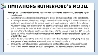 Although the Rutherford atomic model was based on experimental observations, it failed to explain
certain things.
o Rutherford proposed that the electrons revolve around the nucleus in fixed paths called orbits.
According to Maxwell, accelerated charged particles emit electromagnetic radiations and hence
an electron revolving around the nucleus should emit electromagnetic radiation. This radiation
would carry energy from the motion of the electron which would come at the cost of shrinking of
orbits. Ultimately the electrons would collapse in the nucleus. Calculations have shown that as
per the Rutherford model, an electron would collapse into the nucleus in less than 10-8 seconds.
So the Rutherford model was not in accordance with Maxwell’s theory and could not explain the
stability of an atom.
o One of the drawbacks of the Rutherford model was also that he did not say anything about the
arrangement of electrons in an atom which made his theory incomplete.
o Although the early atomic models were inaccurate and failed to explain certain experimental
results, they formed the base for future developments in the world of quantum mechanics.
LIMITATIONS RUTHERFORD’S MODEL
 