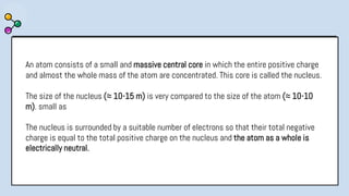 An atom consists of a small and massive central core in which the entire positive charge
and almost the whole mass of the atom are concentrated. This core is called the nucleus.
The size of the nucleus (≈ 10-15 m) is very compared to the size of the atom (≈ 10-10
m). small as
The nucleus is surrounded by a suitable number of electrons so that their total negative
charge is equal to the total positive charge on the nucleus and the atom as a whole is
electrically neutral.
 