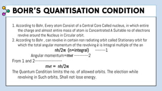 1. According to Bohr, Every atom Consist of a Central Core Called nucleus, in which entire
the charge and almost entire mass of atom is Concentrated A Suitable no of electrons
revolve around the Nucleus in Circular orbit.
2. According to Bohr , can revolve in certain non radiating orbit called Stationary orbit for
which the total angular momentum of the revolving è is Integral multiple of the an
nh/2π (n=integral) --------1
Angular momentum=mvr -----------2
From 1 and 2---------------------
mvr = nh/2π
The Quantum Condition limits the no. of allowed orbits. The election while
revolving in Such orbits, Shall not lose energy.
BOHR’S QUANTISATION CONDITION
 
