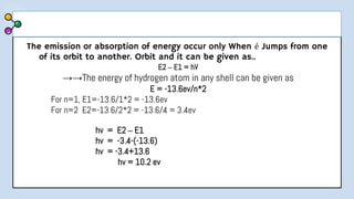 The emission or absorption of energy occur only When é Jumps from one
of its orbit to another. Orbit and it can be given as..
E2 – E1 = hV
→→The energy of hydrogen atom in any shell can be given as
E = -13.6ev/n*2
For n=1, E1=-13.6/1*2 = -13.6ev
For n=2 E2=-13.6/2*2 = -13.6/4 = 3.4ev
hv = E2 – E1
hv = -3.4-(-13.6)
hv = -3.4+13.6
hv = 10.2 ev
 