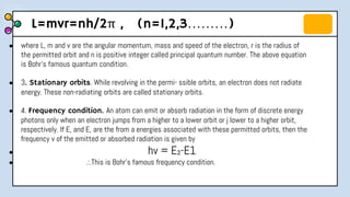 L=mvr=nh/2π , (n=1,2,3………)
● where L, m and v are the angular momentum, mass and speed of the electron, r is the radius of
the permitted orbit and n is positive integer called principal quantum number. The above equation
is Bohr's famous quantum condition.
● 3. Stationary orbits. While revolving in the permi- ssible orbits, an electron does not radiate
energy. These non-radiating orbits are called stationary orbits.
● 4. Frequency condition. An atom can emit or absorb radiation in the form of discrete energy
photons only when an electron jumps from a higher to a lower orbit or j lower to a higher orbit,
respectively. If E, and E, are the from a energies associated with these permitted orbits, then the
frequency v of the emitted or absorbed radiation is given by
● hv = E₂-E1
● .:.This is Bohr’s famous frequency condition.
 