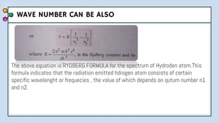 The above equation is RYDBERG FORMULA for the spectrum of Hydroden atom.This
formula indicates that the radiation emitted hdrogen atom consists of certain
specific wavelenght or frequecies , the value of which depends on qutum number n1
and n2.
WAVE NUMBER CAN BE ALSO
 