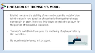LIMITATION OF THOMSON’S MODEL
● It failed to explain the stability of an atom because his model of atom
failed to explain how a positive charge holds the negatively charged
electrons in an atom. Therefore, This theory also failed to account for
the position of the nucleus in an atom.
● Thomson’s model failed to explain the scattering of alpha particles by
thin metal foils.
● No experimental evidence in its support.
 