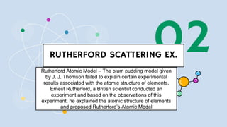 02
RUTHERFORD SCATTERING EX.
Scattering of a-particle
Rutherford Atomic Model – The plum pudding model given
by J. J. Thomson failed to explain certain experimental
results associated with the atomic structure of elements.
Ernest Rutherford, a British scientist conducted an
experiment and based on the observations of this
experiment, he explained the atomic structure of elements
and proposed Rutherford’s Atomic Model
 