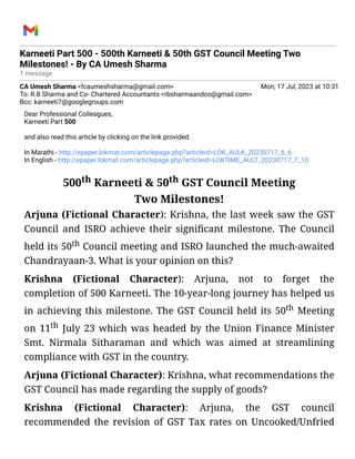Karneeti Part 500 - 500th Karneeti & 50th GST Council Meeting Two
Milestones! - By CA Umesh Sharma
1 message
CA Umesh Sharma <fcaumeshsharma@gmail.com> Mon, 17 Jul, 2023 at 10:31
To: R.B Sharma and Co- Chartered Accountants <rbsharmaandco@gmail.com>
Bcc: karneeti7@googlegroups.com
Dear Professional Colleagues,
Karneeti Part 500
and also read this article by clicking on the link provided.
In Marathi - http://epaper.lokmat.com/articlepage.php?articleid=LOK_AULK_20230717_6_6
In English - http://epaper.lokmat.com/articlepage.php?articleid=LOKTIME_AULT_20230717_7_10
500th Karneeti & 50th GST Council Meeting
Two Milestones!
Arjuna (Fictional Character): Krishna, the last week saw the GST
Council and ISRO achieve their significant milestone. The Council
held its 50th Council meeting and ISRO launched the much-awaited
Chandrayaan-3. What is your opinion on this?
Krishna (Fictional Character): Arjuna, not to forget the
completion of 500 Karneeti. The 10-year-long journey has helped us
in achieving this milestone. The GST Council held its 50th Meeting
on 11th July 23 which was headed by the Union Finance Minister
Smt. Nirmala Sitharaman and which was aimed at streamlining
compliance with GST in the country.
Arjuna (Fictional Character): Krishna, what recommendations the
GST Council has made regarding the supply of goods?
Krishna (Fictional Character): Arjuna, the GST council
recommended the revision of GST Tax rates on Uncooked/Unfried
 