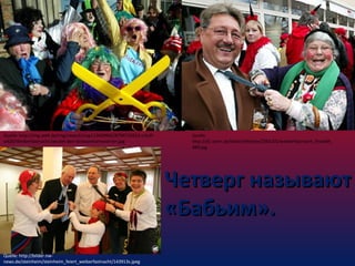 Quelle: http://img.welt.de/img/news3/crop113439992/8798725615-ci3x2lw620/Weiberfastnacht-laeutet-den-Strassenkarneval-ein.jpg

Quelle:
http://d1.stern.de/bilder/lifestyle/2005/05/weiberfastnacht_fitwidth_
489.jpg

Четверг называют
«Бабьим».
Quelle: http://bilder.nwnews.de/steinheim/steinheim_feiert_weiberfastnacht/143913s.jpeg

 