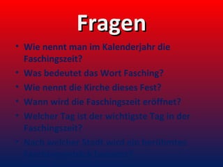 Fragen
• Wie nennt man im Kalenderjahr die
Faschingszeit?
• Was bedeutet das Wort Fasching?
• Wie nennt die Kirche dieses Fest?
• Wann wird die Faschingszeit eröffnet?
• Welcher Tag ist der wichtigste Tag in der
Faschingszeit?
• Nach welcher Stadt wird ein berühmtes
Faschingsgebäck benannt?

 