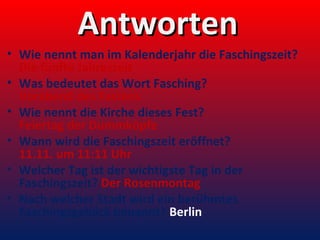 Antworten
• Wie nennt man im Kalenderjahr die Faschingszeit?
Die fünfte Jahreszeit
• Was bedeutet das Wort Fasching?
Vorabend des Fastens
• Wie nennt die Kirche dieses Fest?
Feiertag der Dummköpfe
• Wann wird die Faschingszeit eröffnet?
11.11. um 11:11 Uhr
• Welcher Tag ist der wichtigste Tag in der
Faschingszeit? Der Rosenmontag
• Nach welcher Stadt wird ein berühmtes
Faschingsgebäck benannt? Berlin

 