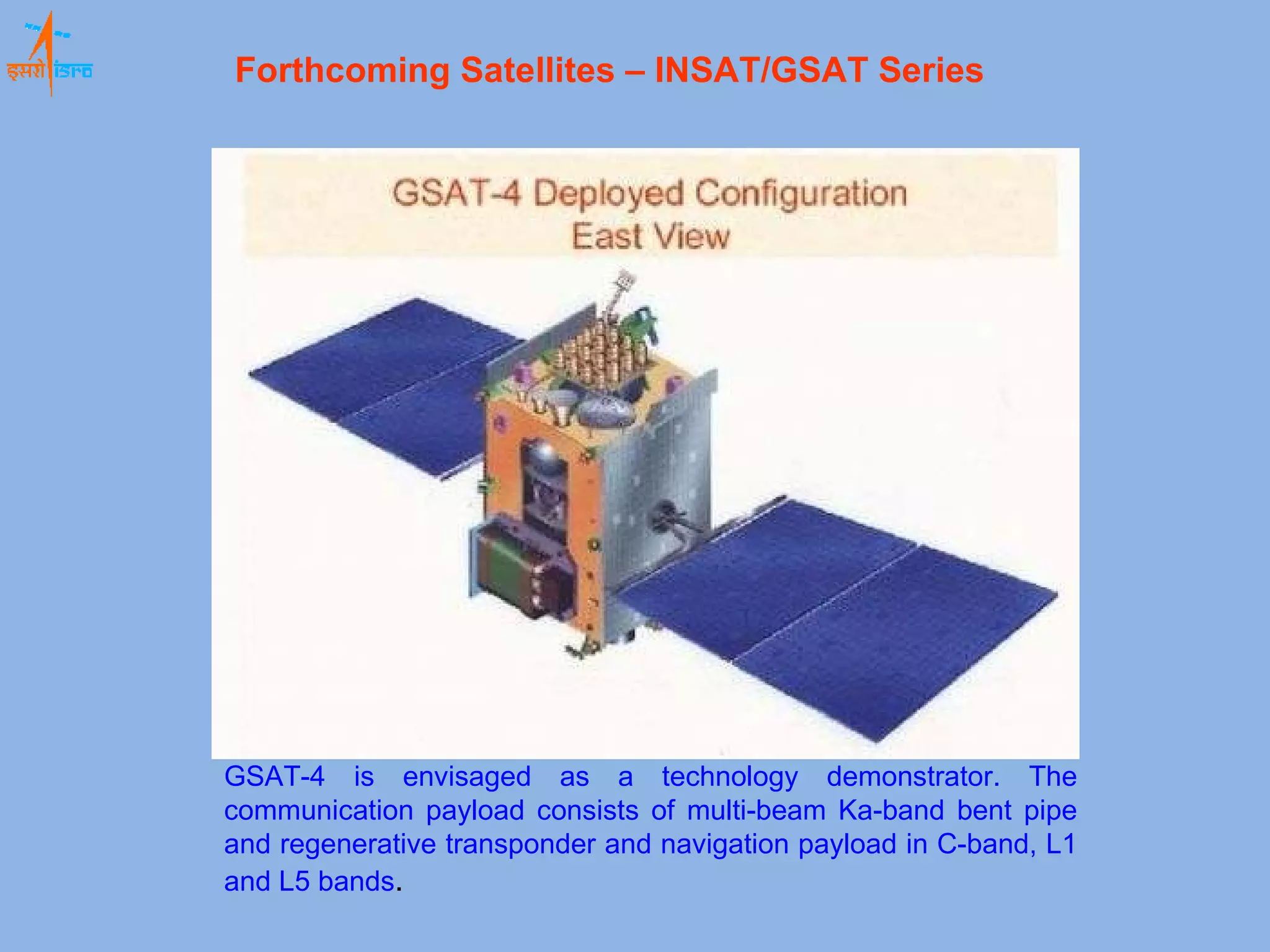 GSAT-4 is envisaged as a technology demonstrator. The communication payload consists of multi-beam Ka-band bent pipe and regenerative transponder and navigation payload in C-band, L1 and L5 bands .  Forthcoming Satellites – INSAT/GSAT Series   