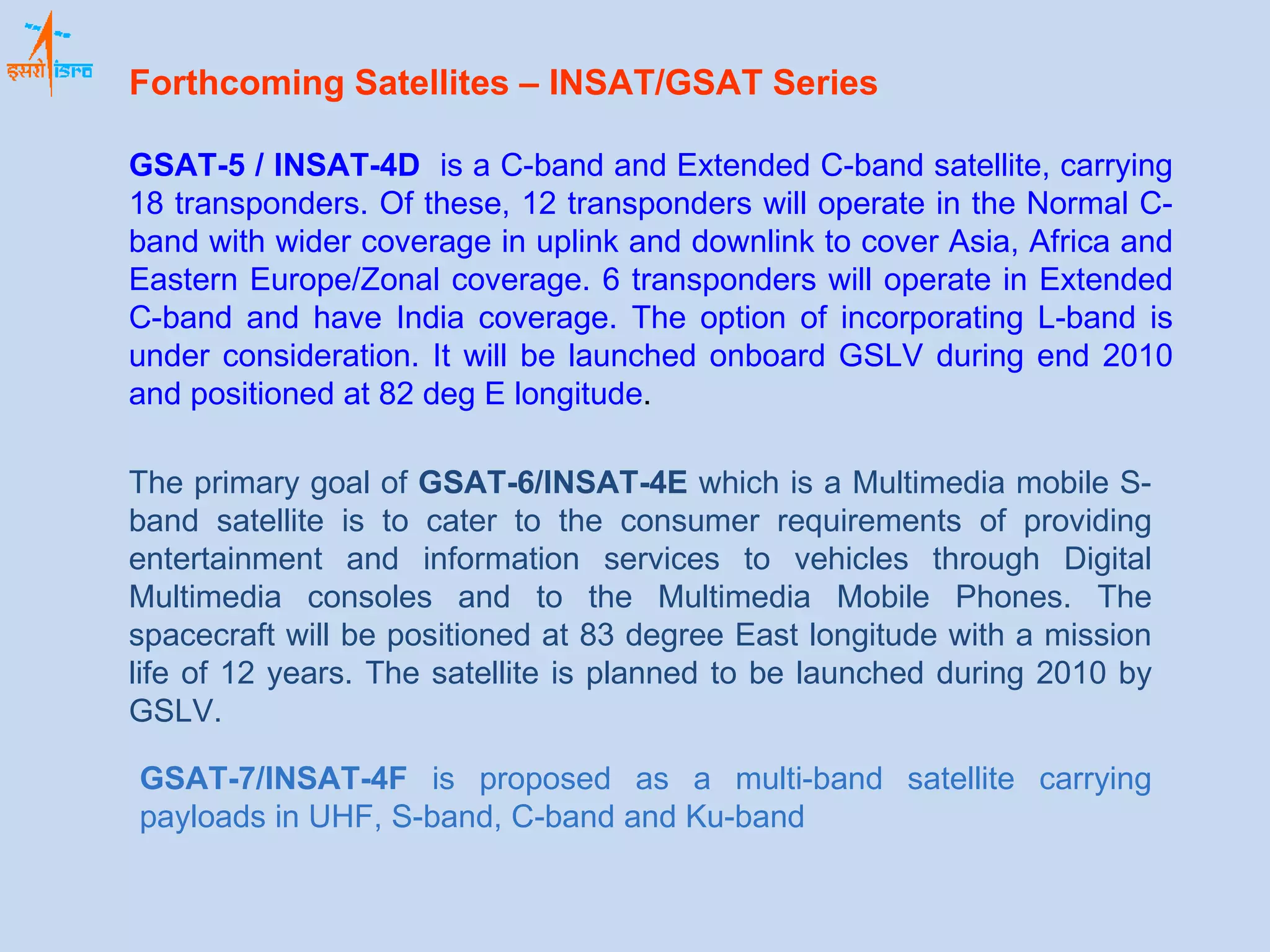 GSAT-5 / INSAT-4D   is a C-band and Extended C-band satellite, carrying 18 transponders. Of these, 12 transponders will operate in the Normal C-band with wider coverage in uplink and downlink to cover Asia, Africa and Eastern Europe/Zonal coverage. 6 transponders will operate in Extended C-band and have India coverage. The option of incorporating L-band is under consideration. It will be launched onboard GSLV during end 2010 and positioned at 82 deg E longitude . The primary goal of  GSAT-6/INSAT-4E  which is a Multimedia mobile S-band satellite is to cater to the consumer requirements of providing entertainment and information services to vehicles through Digital Multimedia consoles and to the Multimedia Mobile Phones. The spacecraft will be positioned at 83 degree East longitude with a mission life of 12 years. The satellite is planned to be launched during 2010 by GSLV. GSAT-7/INSAT-4F  is proposed as a multi-band satellite carrying payloads in UHF, S-band, C-band and Ku-band Forthcoming Satellites – INSAT/GSAT Series   