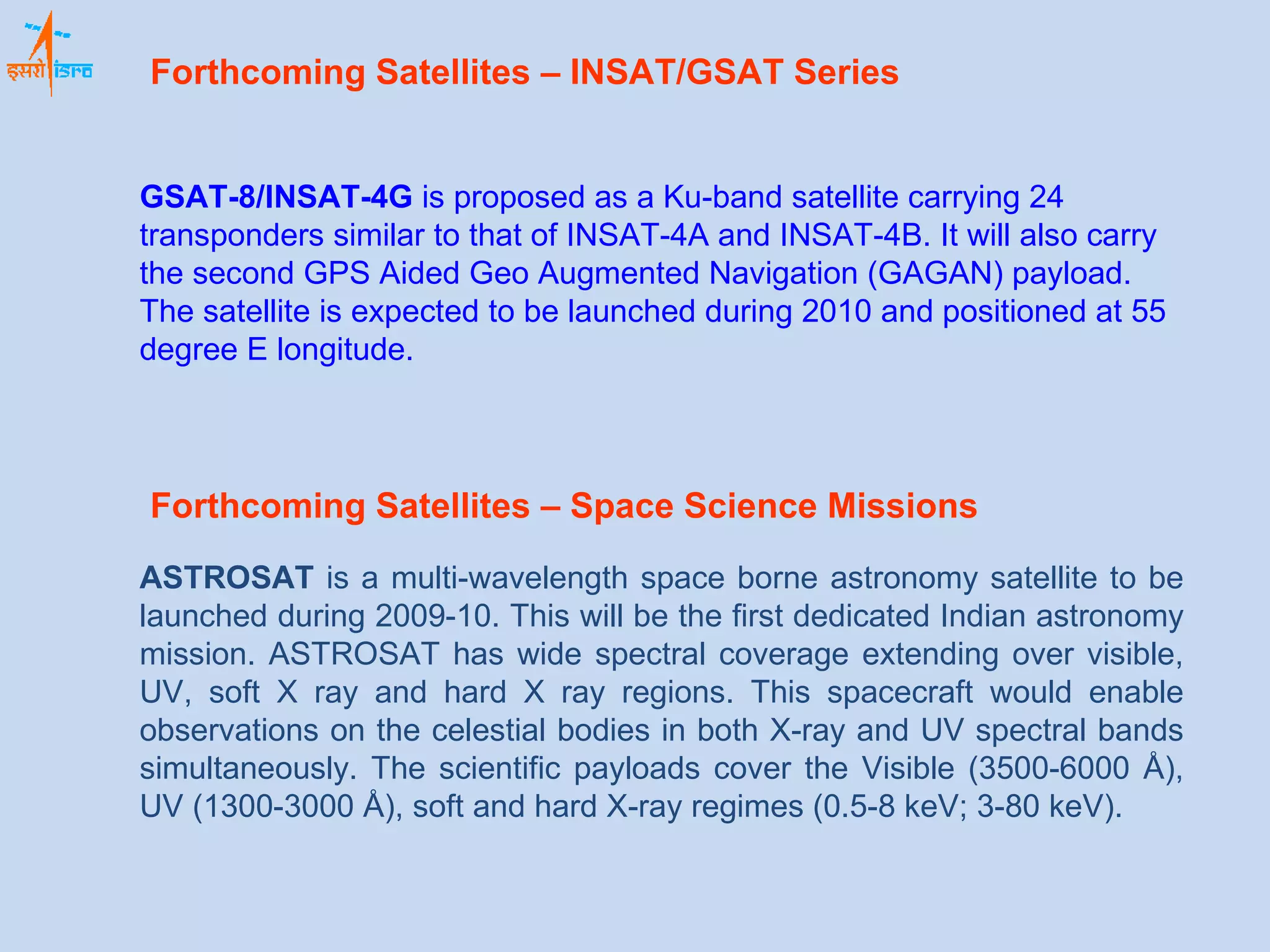 GSAT-8/INSAT-4G  is proposed as a Ku-band satellite carrying 24 transponders similar to that of INSAT-4A and INSAT-4B. It will also carry the second GPS Aided Geo Augmented Navigation (GAGAN) payload. The satellite is expected to be launched during 2010 and positioned at 55 degree E longitude.  Forthcoming Satellites – INSAT/GSAT Series   ASTROSAT  is a multi-wavelength space borne astronomy satellite to be launched during 2009-10. This will be the first dedicated Indian astronomy mission. ASTROSAT has wide spectral coverage extending over visible, UV, soft X ray and hard X ray regions. This spacecraft would enable observations on the celestial bodies in both X-ray and UV spectral bands simultaneously. The scientific payloads cover the Visible (3500-6000 Å), UV (1300-3000 Å), soft and hard X-ray regimes (0.5-8 keV; 3-80 keV). Forthcoming Satellites – Space Science Missions 