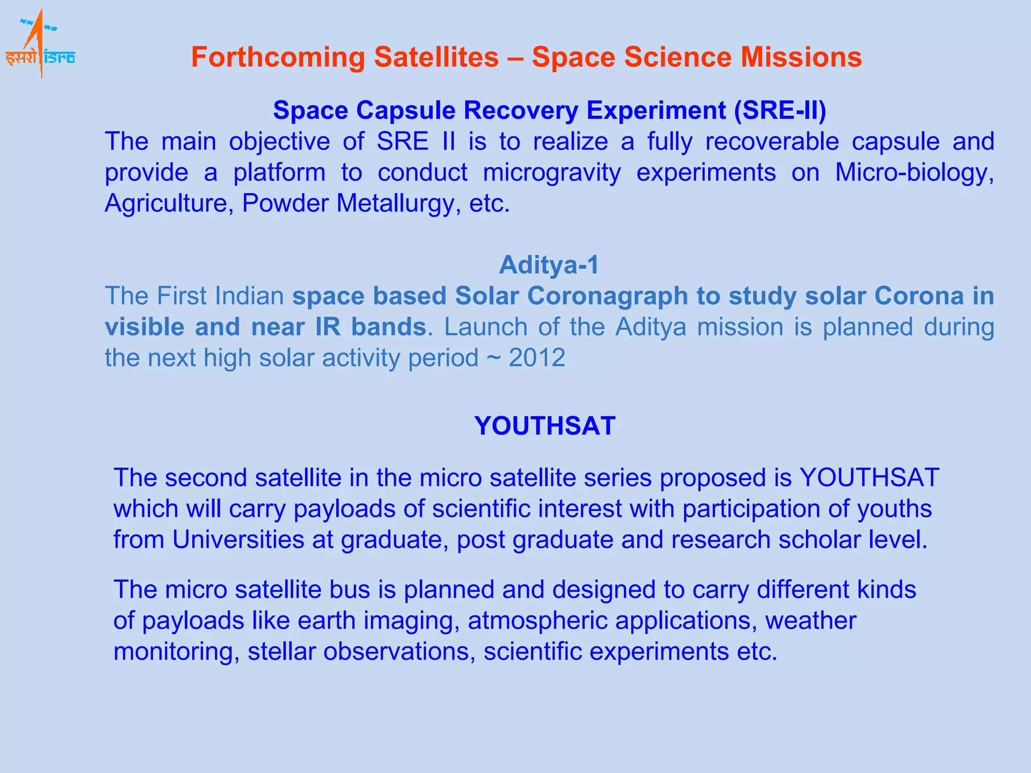 Space Capsule Recovery Experiment (SRE-II) The main objective of SRE II is to realize a fully recoverable capsule and provide a platform to conduct microgravity experiments on Micro-biology, Agriculture, Powder Metallurgy, etc.  Aditya-1 The First Indian  space based Solar Coronagraph to study solar Corona in visible and near IR bands . Launch of the Aditya mission is planned during the next high solar activity period ~ 2012 YOUTHSAT The second satellite in the micro satellite series proposed is YOUTHSAT which will carry payloads of scientific interest with participation of youths from Universities at graduate, post graduate and research scholar level.   The micro satellite bus is planned and designed to carry different kinds of payloads like earth imaging, atmospheric applications, weather monitoring, stellar observations, scientific experiments etc.   Forthcoming Satellites – Space Science Missions 