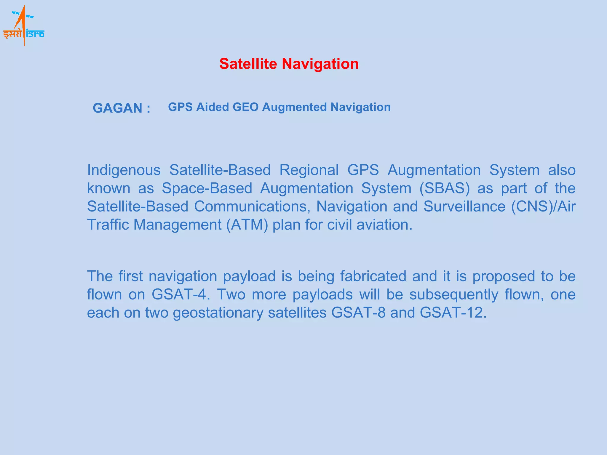Satellite Navigation GAGAN : Indigenous Satellite-Based Regional GPS Augmentation System also known as Space-Based Augmentation System (SBAS) as part of the Satellite-Based Communications, Navigation and Surveillance (CNS)/Air Traffic Management (ATM) plan for civil aviation.  GPS Aided GEO Augmented Navigation The first navigation payload is being fabricated and it is proposed to be flown on GSAT-4. Two more payloads will be subsequently flown, one each on two geostationary satellites GSAT-8 and GSAT-12. 