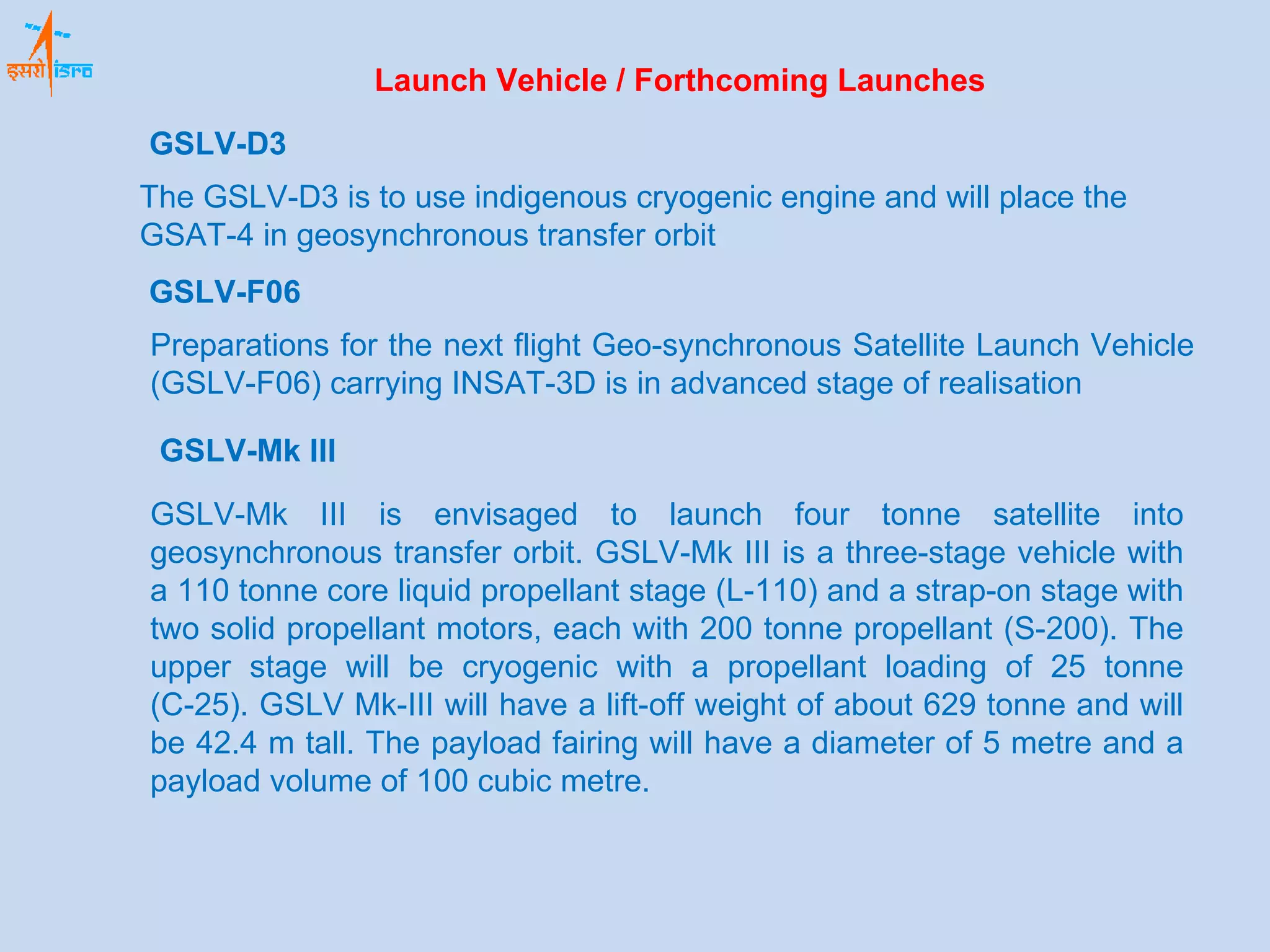 Launch Vehicle / Forthcoming Launches GSLV-Mk III GSLV-Mk III is envisaged to launch four tonne satellite into geosynchronous transfer orbit. GSLV-Mk III is a three-stage vehicle with a 110 tonne core liquid propellant stage (L-110) and a strap-on stage with two solid propellant motors, each with 200 tonne propellant (S-200). The upper stage will be cryogenic with a propellant loading of 25 tonne (C-25). GSLV Mk-III will have a lift-off weight of about 629 tonne and will be 42.4 m tall. The payload fairing will have a diameter of 5 metre and a payload volume of 100 cubic metre. GSLV-D3 The GSLV-D3 is to use indigenous cryogenic engine and will place the GSAT-4 in geosynchronous transfer orbit GSLV-F06 Preparations for the next flight Geo-synchronous Satellite Launch Vehicle (GSLV-F06) carrying INSAT-3D is in advanced stage of realisation 