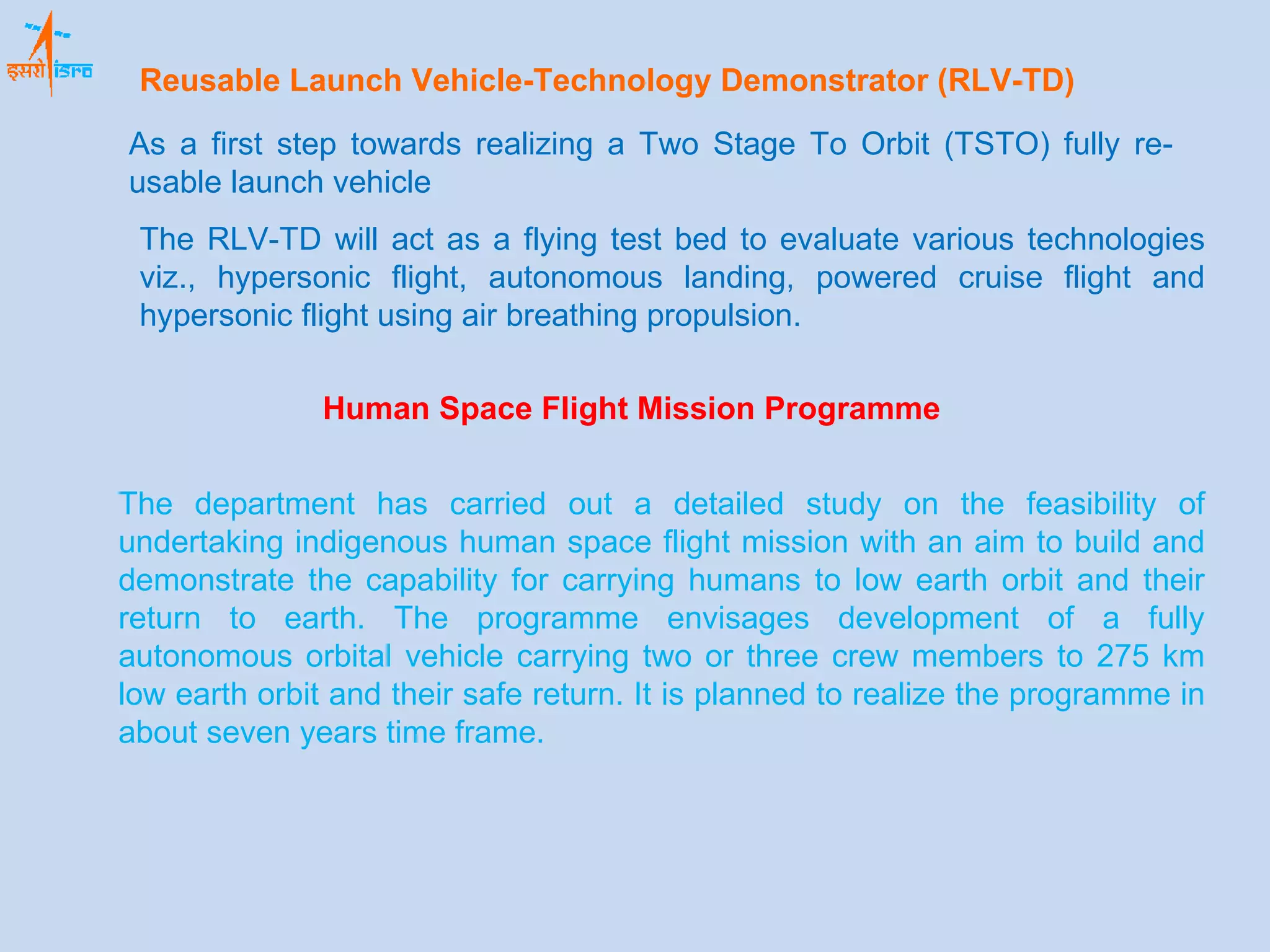 Human Space Flight Mission Programme The department has carried out a detailed study on the feasibility of undertaking indigenous human space flight mission with an aim to build and demonstrate the capability for carrying humans to low earth orbit and their return to earth. The programme envisages development of a fully autonomous orbital vehicle carrying two or three crew members to 275 km low earth orbit and their safe return. It is planned to realize the programme in about seven years time frame.  Reusable Launch Vehicle-Technology Demonstrator (RLV-TD) As a first step towards realizing a Two Stage To Orbit (TSTO) fully re-usable launch vehicle The RLV-TD will act as a flying test bed to evaluate various technologies viz., hypersonic flight, autonomous landing, powered cruise flight and hypersonic flight using air breathing propulsion. 