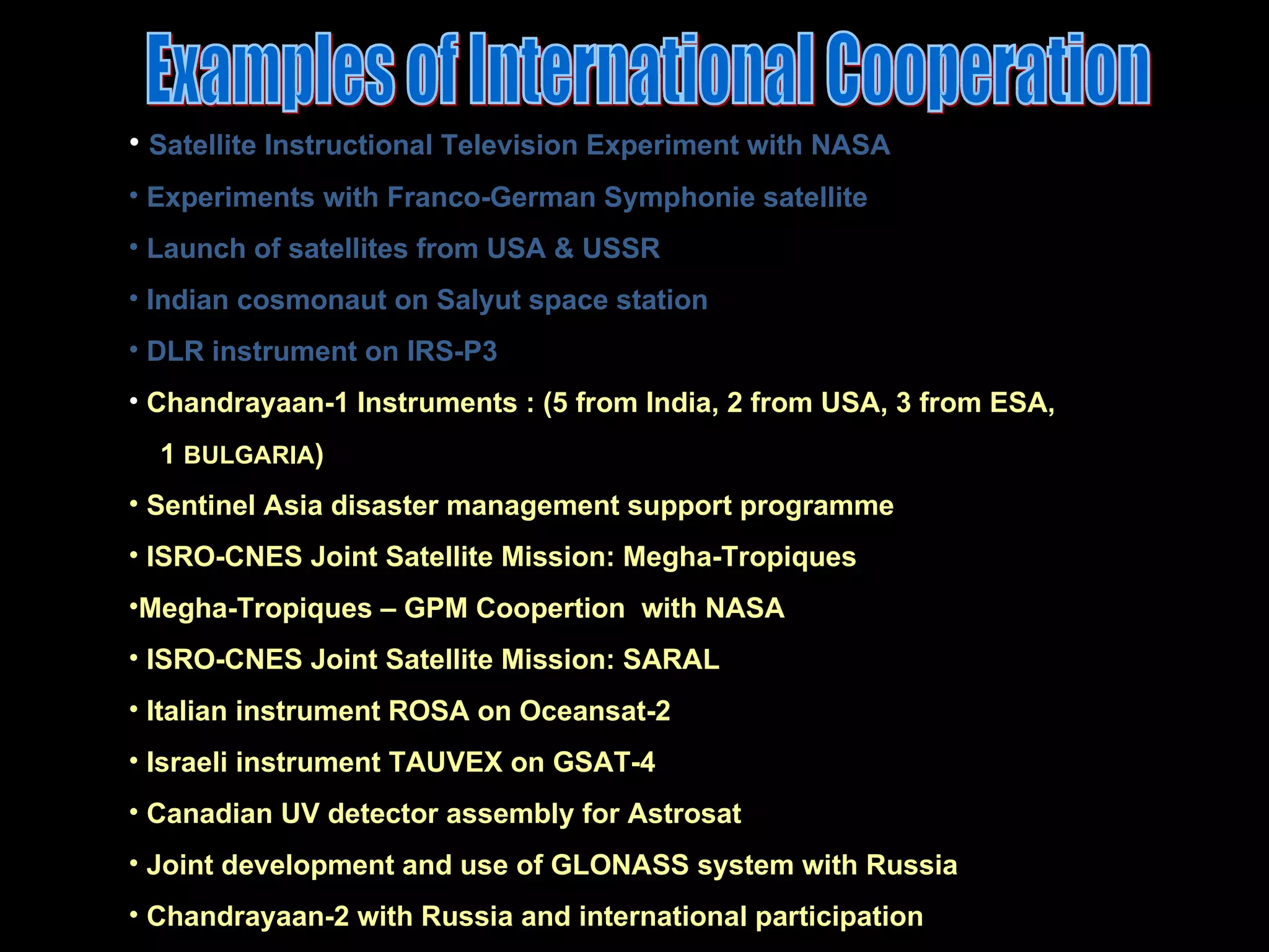 Examples of International Cooperation Satellite Instructional Television Experiment with NASA Experiments with Franco-German Symphonie satellite Launch of satellites from USA & USSR Indian cosmonaut on Salyut space station  DLR instrument on IRS-P3 Chandrayaan-1 Instruments : (5 from India, 2 from USA, 3 from ESA, 1  BULGARIA ) Sentinel Asia disaster management support programme ISRO-CNES Joint Satellite Mission: Megha-Tropiques Megha-Tropiques – GPM Coopertion  with NASA ISRO-CNES Joint Satellite Mission: SARAL Italian instrument ROSA on Oceansat-2 Israeli instrument TAUVEX on GSAT-4 Canadian UV detector assembly for Astrosat Joint development and use of GLONASS system with Russia Chandrayaan-2 with Russia and international participation 