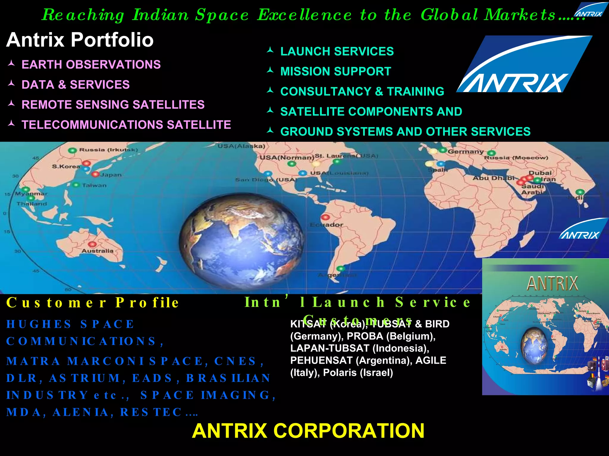 Customer Profile HUGHES SPACE  COMMUNICATIONS,  MATRA MARCONI SPACE, CNES, DLR, ASTRIUM, EADS, BRASILIAN INDUSTRY etc.,  SPACE IMAGING, MDA, ALENIA, RESTEC…. KITSAT (Korea), TUBSAT & BIRD (Germany), PROBA (Belgium), LAPAN-TUBSAT (Indonesia), PEHUENSAT (Argentina), AGILE (Italy), Polaris (Israel) Intn’l Launch Service Customers ANTRIX CORPORATION Reaching Indian Space Excellence to the   Global Markets…...  EARTH OBSERVATIONS DATA & SERVICES  REMOTE SENSING SATELLITES TELECOMMUNICATIONS SATELLITE  LAUNCH SERVICES  MISSION SUPPORT CONSULTANCY & TRAINING SATELLITE COMPONENTS AND  GROUND SYSTEMS AND OTHER SERVICES Antrix Portfolio 